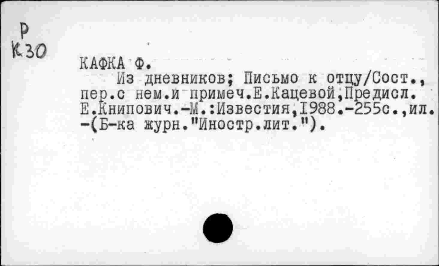 ﻿р
КАФКА Ф.
Из дневников; Письмо к отцу/Сост., пер.с нем.и примеч.Е.Кадевой,Предисл. Е.Книпович.-М.:Известия,1988.-255с.,ил. -(Б-ка журн."Иностр.лит.”).